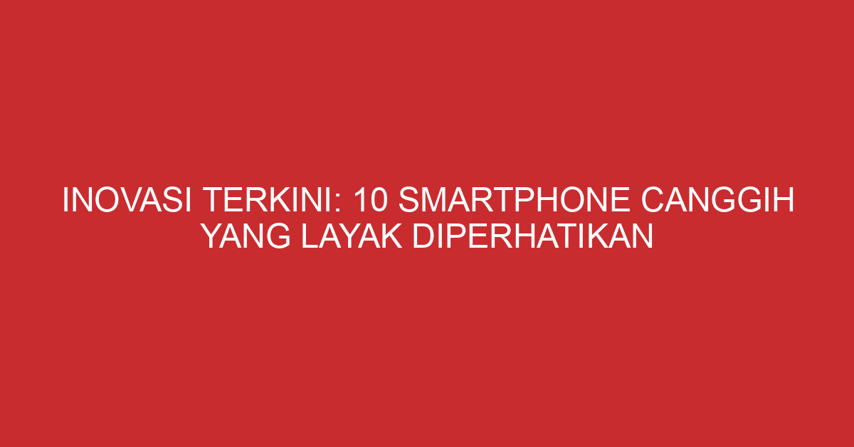 Inovasi Terkini: 10 Smartphone Canggih yang Layak Diperhatikan